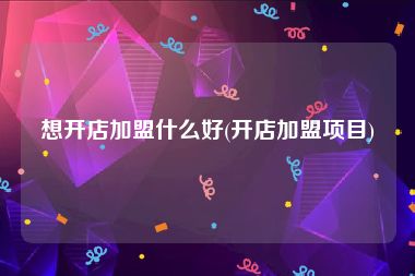 想开店加盟什么好(开店加盟项目)