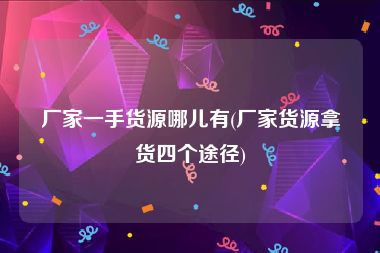 厂家一手货源哪儿有(厂家货源拿货四个途径)