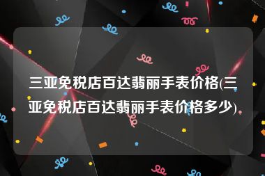 三亚免税店百达翡丽手表价格(三亚免税店百达翡丽手表价格多少)