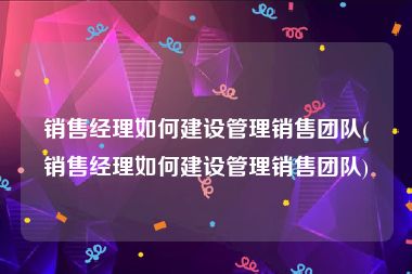 销售经理如何建设管理销售团队(销售经理如何建设管理销售团队)
