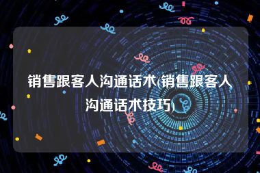 销售跟客人沟通话术(销售跟客人沟通话术技巧)