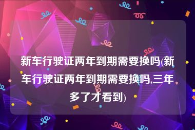 新车行驶证两年到期需要换吗(新车行驶证两年到期需要换吗,三年多了才看到)