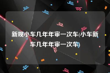 新规小车几年年审一次车(小车新车几年年审一次车)