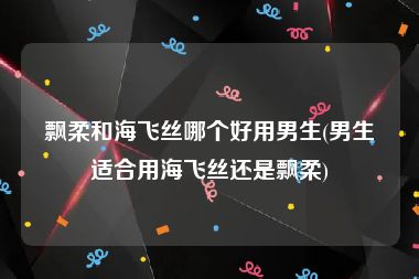 飘柔和海飞丝哪个好用男生(男生适合用海飞丝还是飘柔)