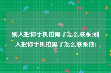 别人把你手机拉黑了怎么联系(别人把你手机拉黑了怎么联系他)