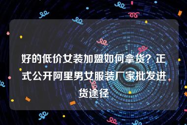 好的低价女装加盟如何拿货？正式公开阿里男女服装厂家批发进货途径