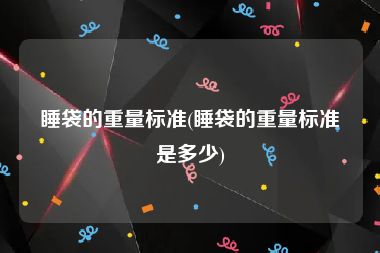 睡袋的重量标准(睡袋的重量标准是多少)