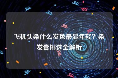 飞机头染什么发色最显年轻？染发膏挑选全解析