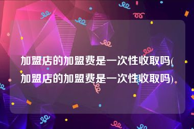加盟店的加盟费是一次性收取吗(加盟店的加盟费是一次性收取吗)