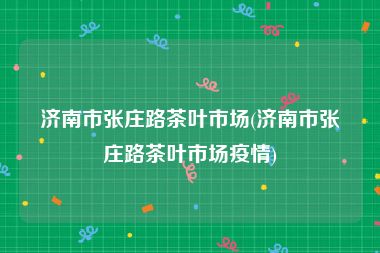 济南市张庄路茶叶市场(济南市张庄路茶叶市场疫情)