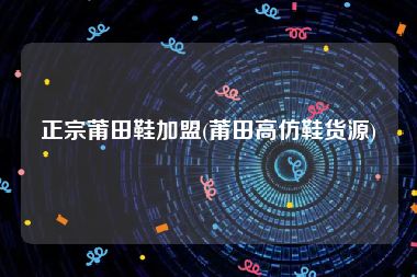 正宗莆田鞋加盟(莆田高仿鞋货源)
