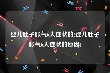婴儿肚子胀气6大症状的(婴儿肚子胀气6大症状的原因)
