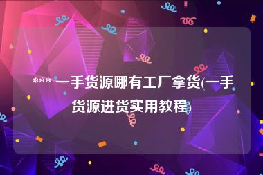  *** 一手货源哪有工厂拿货(一手货源进货实用教程)