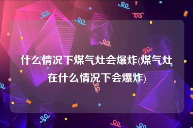 什么情况下煤气灶会爆炸(煤气灶在什么情况下会爆炸)