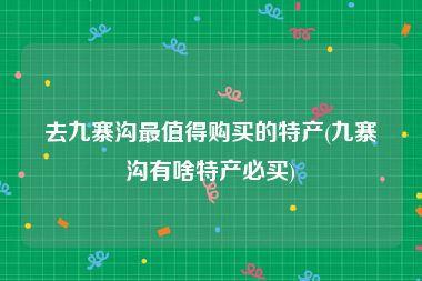 去九寨沟最值得购买的特产(九寨沟有啥特产必买)