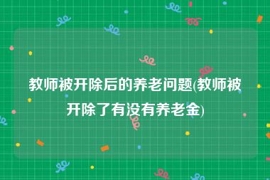 教师被开除后的养老问题(教师被开除了有没有养老金)