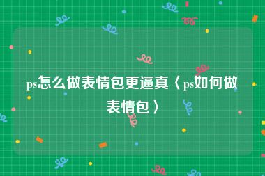 ps怎么做表情包更逼真〈ps如何做表情包〉