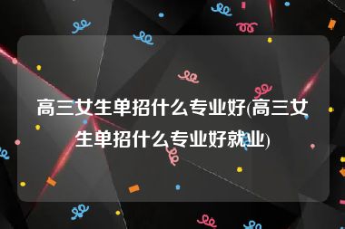 高三女生单招什么专业好(高三女生单招什么专业好就业)