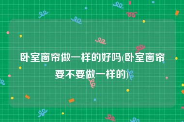 卧室窗帘做一样的好吗(卧室窗帘要不要做一样的)