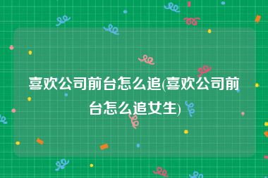 喜欢公司前台怎么追(喜欢公司前台怎么追女生)