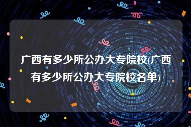 广西有多少所公办大专院校(广西有多少所公办大专院校名单)