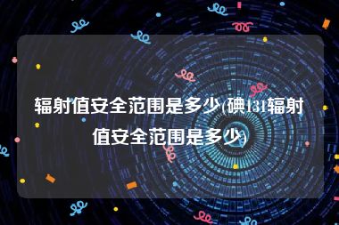 辐射值安全范围是多少(碘131辐射值安全范围是多少)