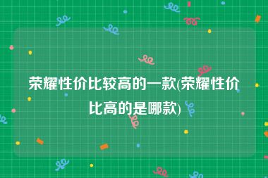 荣耀性价比较高的一款(荣耀性价比高的是哪款)