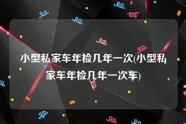 小型私家车年检几年一次(小型私家车年检几年一次车)