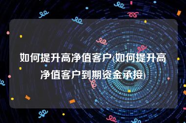如何提升高净值客户(如何提升高净值客户到期资金承接)