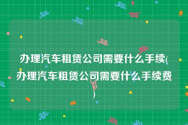 办理汽车租赁公司需要什么手续(办理汽车租赁公司需要什么手续费)