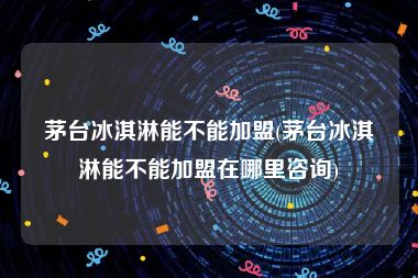 茅台冰淇淋能不能加盟(茅台冰淇淋能不能加盟在哪里咨询)