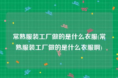 常熟服装工厂做的是什么衣服(常熟服装工厂做的是什么衣服啊)