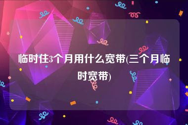 临时住3个月用什么宽带(三个月临时宽带)