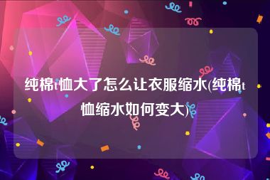 纯棉t恤大了怎么让衣服缩水(纯棉t恤缩水如何变大)