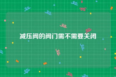 减压阀的阀门需不需要关闭