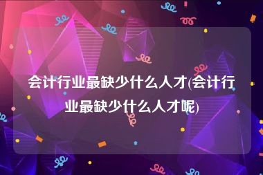 会计行业最缺少什么人才(会计行业最缺少什么人才呢)