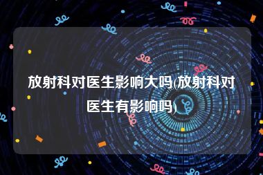 放射科对医生影响大吗(放射科对医生有影响吗)
