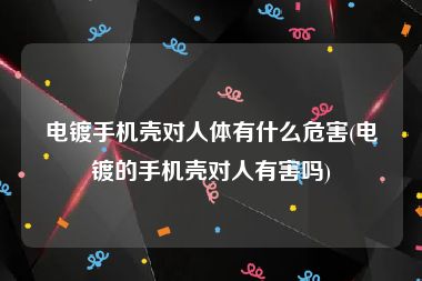 电镀手机壳对人体有什么危害(电镀的手机壳对人有害吗)