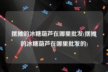 摆摊的冰糖葫芦在哪里批发(摆摊的冰糖葫芦在哪里批发的)