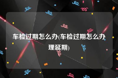 车检过期怎么办(车检过期怎么办理延期)