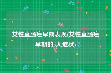 女性直肠癌早期表现(女性直肠癌早期的5大症状)