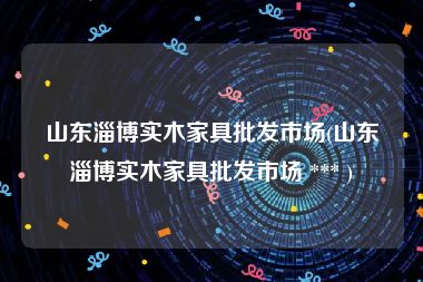 山东淄博实木家具批发市场(山东淄博实木家具批发市场 *** )