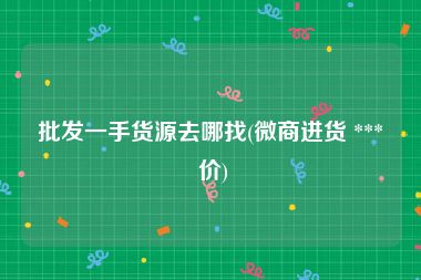 批发一手货源去哪找(微商进货 *** 价)