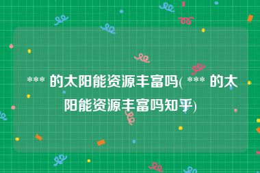  *** 的太阳能资源丰富吗( *** 的太阳能资源丰富吗知乎)