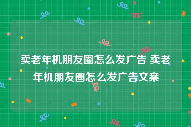卖老年机朋友圈怎么发广告 卖老年机朋友圈怎么发广告文案