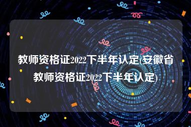 教师资格证2022下半年认定(安徽省教师资格证2022下半年认定)