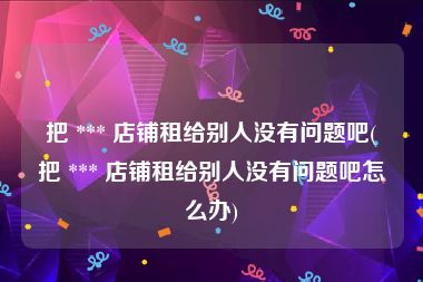 把 *** 店铺租给别人没有问题吧(把 *** 店铺租给别人没有问题吧怎么办)