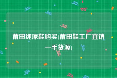 莆田纯原鞋购买(莆田鞋工厂直销一手货源)