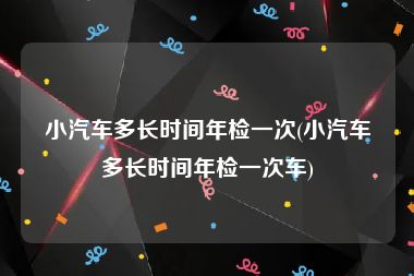 小汽车多长时间年检一次(小汽车多长时间年检一次车)
