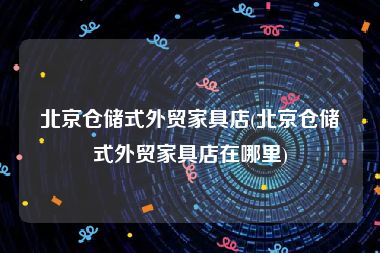 北京仓储式外贸家具店(北京仓储式外贸家具店在哪里)